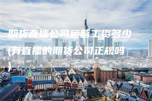 期货直播公司运营工资多少(有直播的期货公司正规吗)