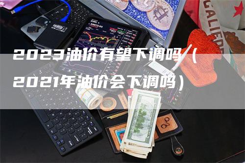 2023油价有望下调吗（2021年油价会下调吗）