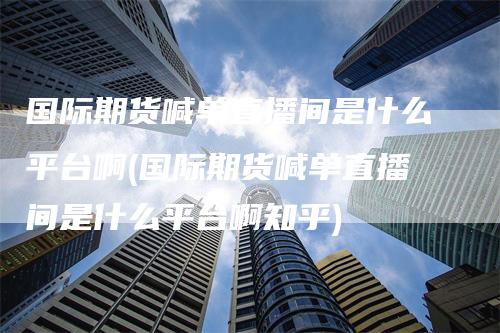 国际期货喊单直播间是什么平台啊(国际期货喊单直播间是什么平台啊知乎)