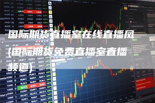 国际期货直播室在线直播凤(国际期货免费直播室直播频道)