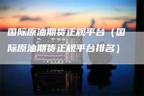 国际原油期货正规平台（国际原油期货正规平台排名）