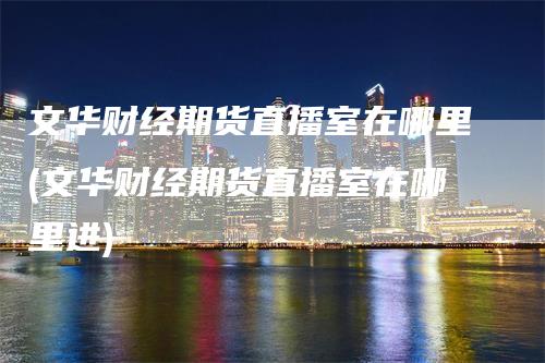 文华财经期货直播室在哪里(文华财经期货直播室在哪里进)