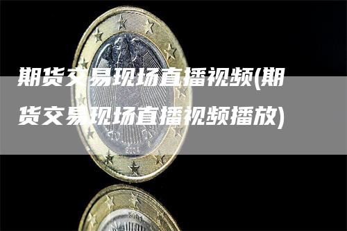 期货交易现场直播视频(期货交易现场直播视频播放)