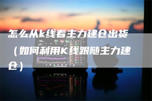 怎么从k线看主力建仓出货（如何利用K线跟随主力建仓）