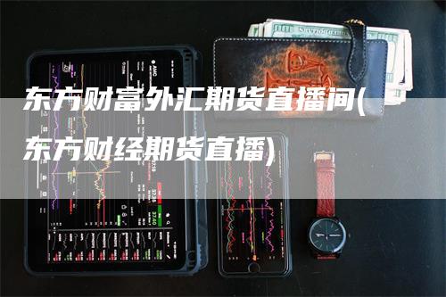 东方财富外汇期货直播间(东方财经期货直播)
