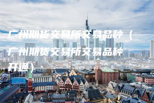 广州期货交易所交易品种（广州期货交易所交易品种 开通）