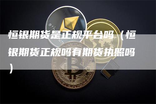 恒银期货是正规平台吗（恒银期货正规吗有期货执照吗）