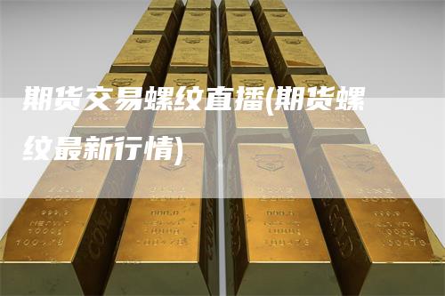 期货交易螺纹直播(期货螺纹最新行情)