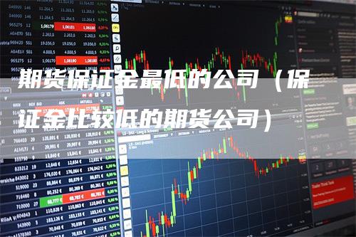 期货保证金最低的公司（保证金比较低的期货公司）