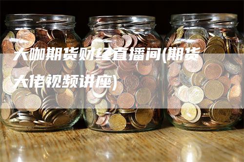 大咖期货财经直播间(期货大佬视频讲座)