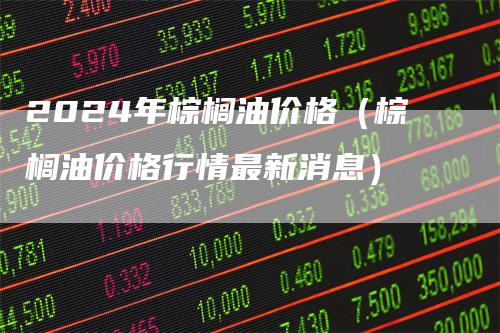 2024年棕榈油价格（棕榈油价格行情最新消息）