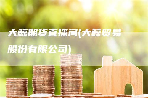 大鲸期货直播间(大鲸贸易股份有限公司)