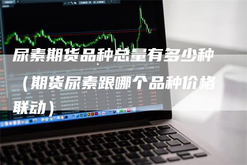 尿素期货品种总量有多少种（期货尿素跟哪个品种价格联动）