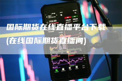 国际期货在线直播平台下载(在线国际期货直播间)