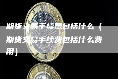 期货交易手续费包括什么（期货交易手续费包括什么费用）