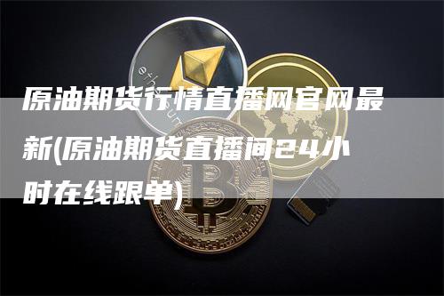 原油期货行情直播网官网最新(原油期货直播间24小时在线跟单)