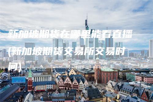 新加坡期货在哪里能看直播(新加坡期货交易所交易时间)