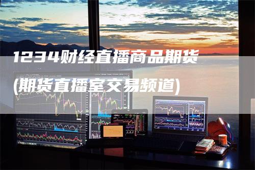 1234财经直播商品期货(期货直播室交易频道)