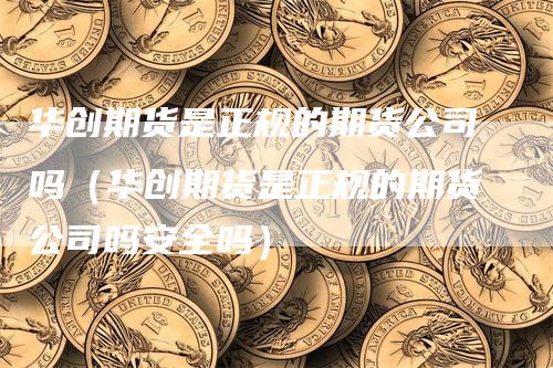 华创期货是正规的期货公司吗（华创期货是正规的期货公司吗安全吗）