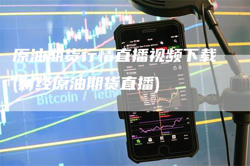 原油期货行情直播视频下载(财经原油期货直播)