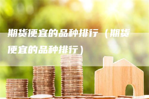 期货便宜的品种排行（期货便宜的品种排行）