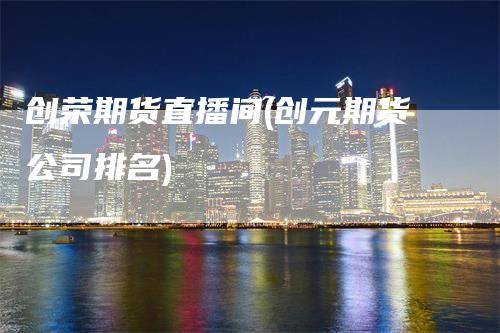 创荣期货直播间(创元期货公司排名)