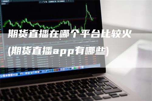 期货直播在哪个平台比较火(期货直播app有哪些)