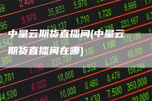 中量云期货直播间(中量云期货直播间在哪)