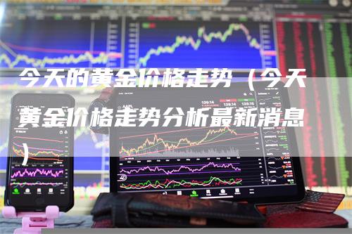 今天的黄金价格走势（今天黄金价格走势分析最新消息）