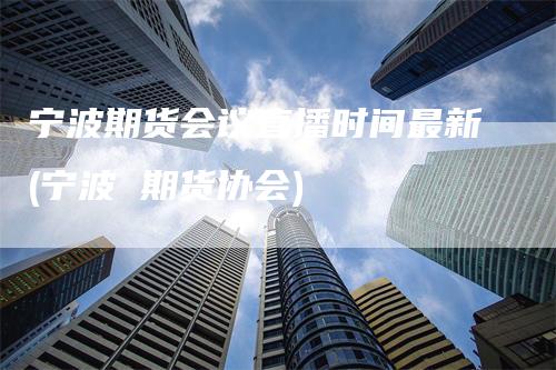 宁波期货会议直播时间最新(宁波 期货协会)-新惠期货