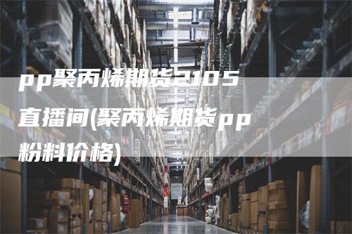 pp聚丙烯期货2105 直播间(聚丙烯期货pp 粉料价格)