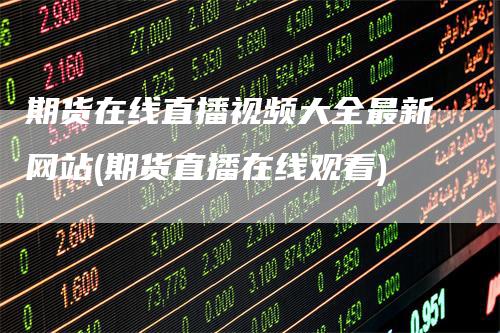 期货在线直播视频大全最新网站(期货直播在线观看)