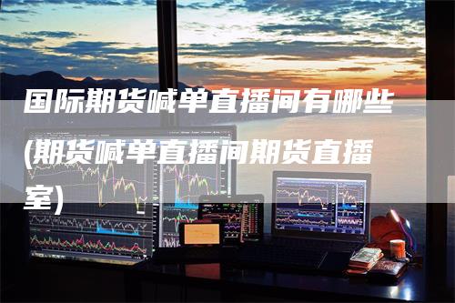 国际期货喊单直播间有哪些(期货喊单直播间期货直播室)