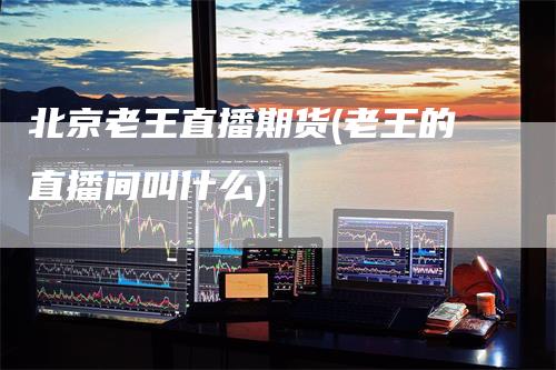 北京老王直播期货(老王的直播间叫什么)