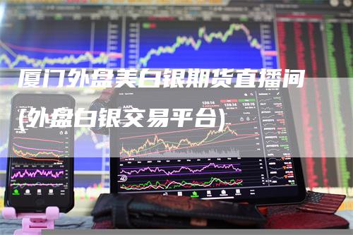 厦门外盘美白银期货直播间(外盘白银交易平台)