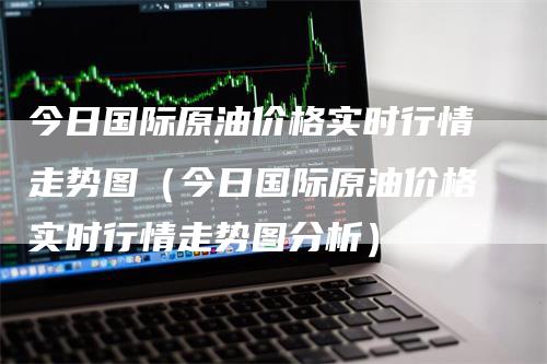 今日国际原油价格实时行情走势图（今日国际原油价格实时行情走势图分析）