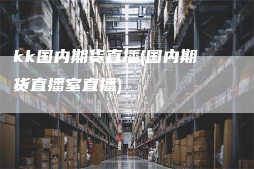 kk国内期货直播(国内期货直播室直播)