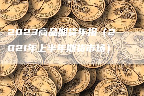 2023商品期货年报（2021年上半年期货市场）