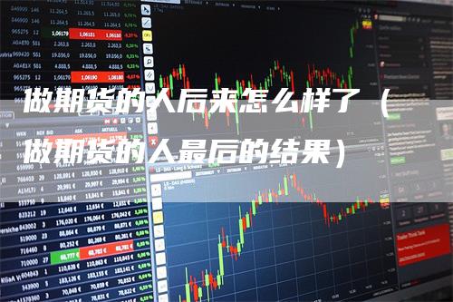 做期货的人后来怎么样了(做期货的人最后的结果)-新惠期货