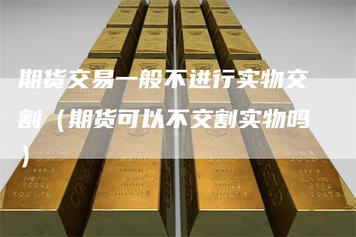 期货交易一般不进行实物交割（期货可以不交割实物吗）