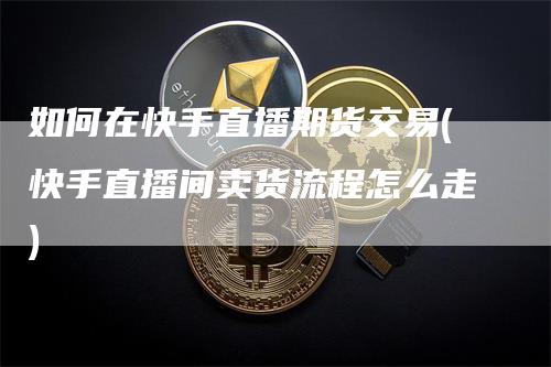 如何在快手直播期货交易(快手直播间卖货流程怎么走)