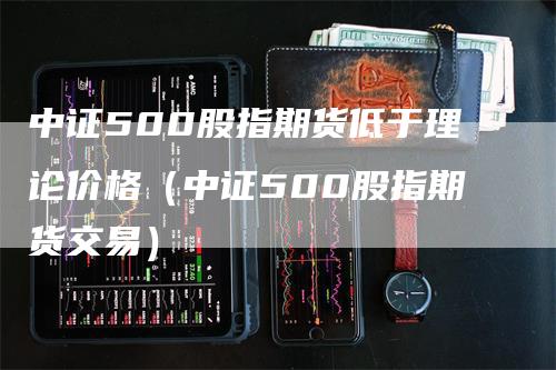 中证500股指期货低于理论价格（中证500股指期货交易）