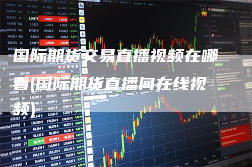 国际期货交易直播视频在哪看(国际期货直播间在线视频)