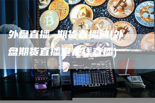 外盘直播 期货直播间(外盘期货直播室在线直播)