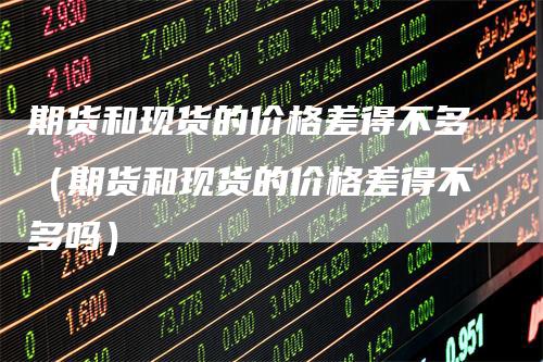 期货和现货的价格差得不多（期货和现货的价格差得不多吗）