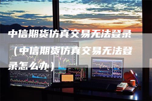 中信期货仿真交易无法登录（中信期货仿真交易无法登录怎么办）