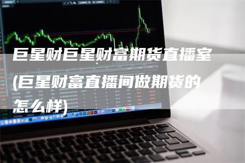 巨星财巨星财富期货直播室(巨星财富直播间做期货的怎么样)