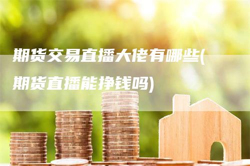 期货交易直播大佬有哪些(期货直播能挣钱吗)