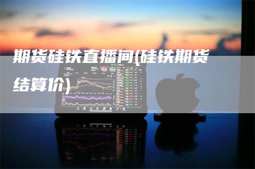期货硅铁直播间(硅铁期货结算价)