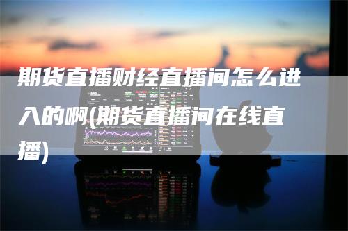 期货直播财经直播间怎么进入的啊(期货直播间在线直播)